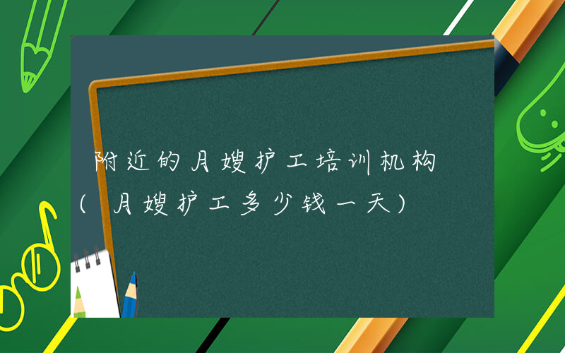 附近的月嫂护工培训机构 (月嫂护工多少钱一天)